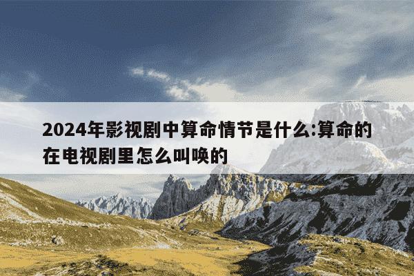 2024年影视剧中算命情节是什么:算命的在电视剧里怎么叫唤的