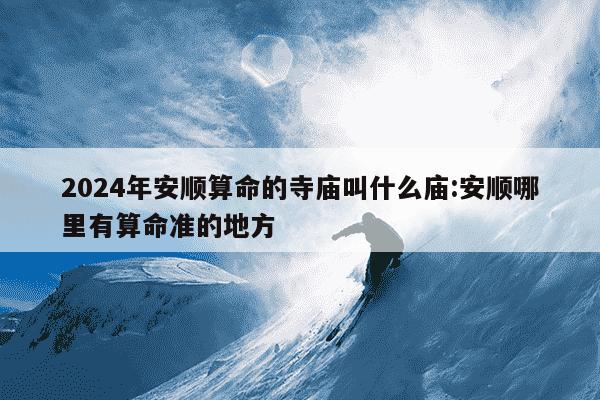 2024年安顺算命的寺庙叫什么庙:安顺哪里有算命准的地方