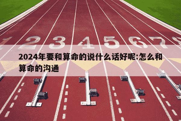 2024年要和算命的说什么话好呢:怎么和算命的沟通