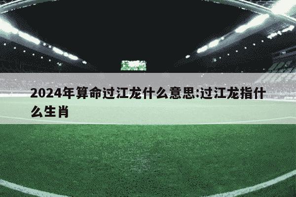 2024年算命过江龙什么意思:过江龙指什么生肖