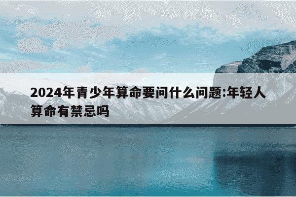 2024年青少年算命要问什么问题:年轻人算命有禁忌吗