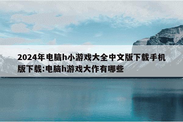 2024年电脑h小游戏大全中文版下载手机版下载:电脑h游戏大作有哪些