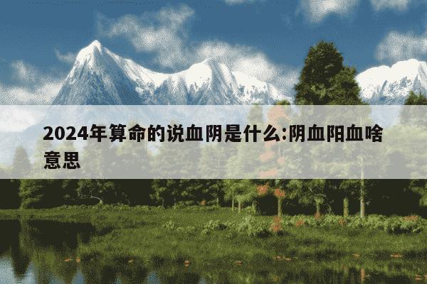 2024年算命的说血阴是什么:阴血阳血啥意思