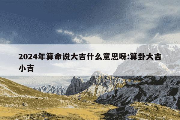 2024年算命说大吉什么意思呀:算卦大吉小吉