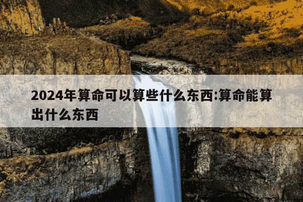 2024年算命可以算些什么东西:算命能算出什么东西