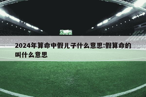 2024年算命中假儿子什么意思:假算命的叫什么意思