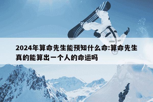 2024年算命先生能预知什么命:算命先生真的能算出一个人的命运吗