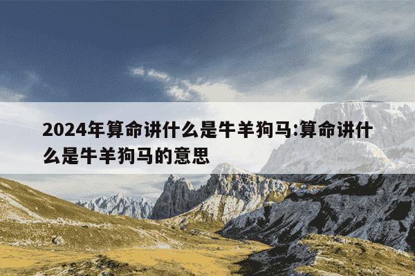 2024年算命讲什么是牛羊狗马:算命讲什么是牛羊狗马的意思