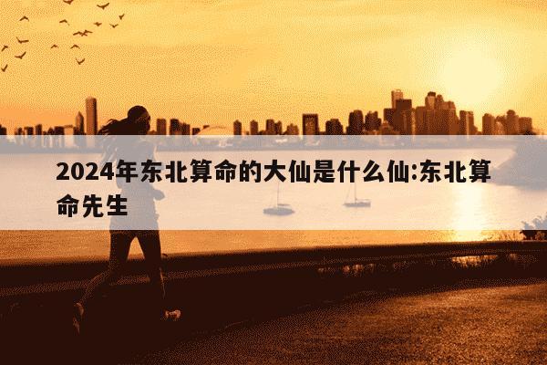 2024年东北算命的大仙是什么仙:东北算命先生