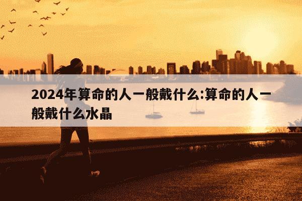 2024年算命的人一般戴什么:算命的人一般戴什么水晶