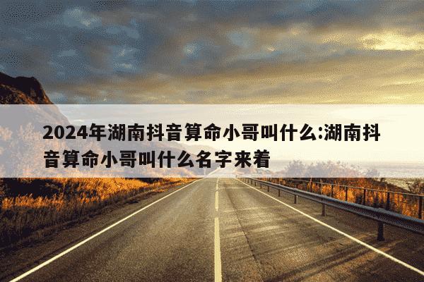 2024年湖南抖音算命小哥叫什么:湖南抖音算命小哥叫什么名字来着