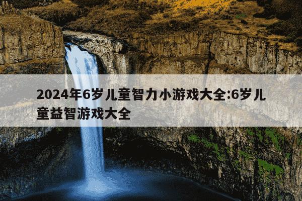 2024年6岁儿童智力小游戏大全:6岁儿童益智游戏大全