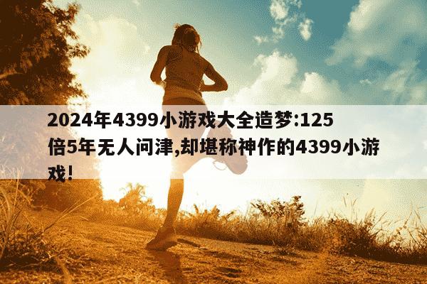 2024年4399小游戏大全造梦:125倍5年无人问津,却堪称神作的4399小游戏!