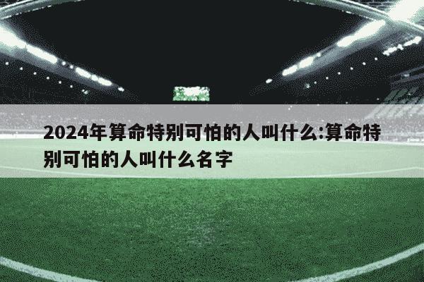 2024年算命特别可怕的人叫什么:算命特别可怕的人叫什么名字