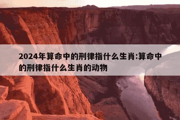 2024年算命中的刑律指什么生肖:算命中的刑律指什么生肖的动物