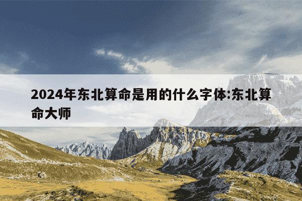 2024年东北算命是用的什么字体:东北算命大师