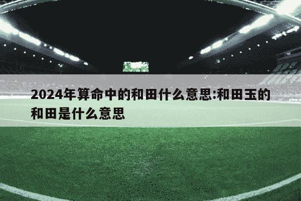 2024年算命中的和田什么意思:和田玉的和田是什么意思