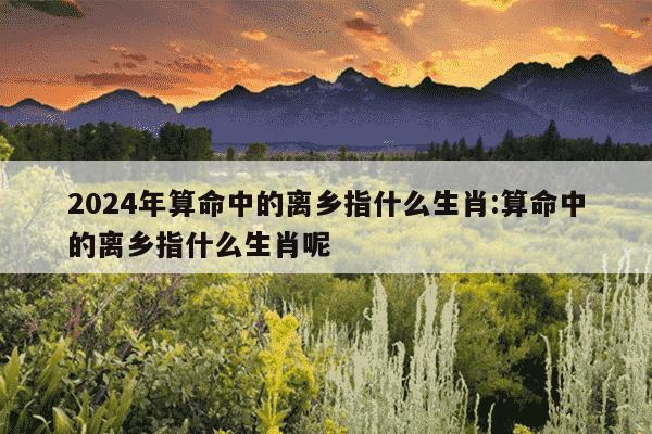 2024年算命中的离乡指什么生肖:算命中的离乡指什么生肖呢