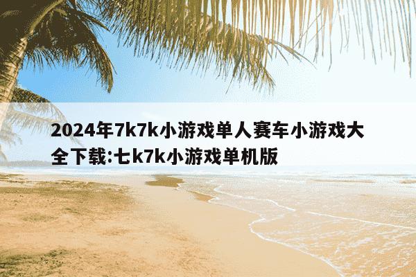 2024年7k7k小游戏单人赛车小游戏大全下载:七k7k小游戏单机版