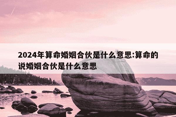 2024年算命婚姻合伙是什么意思:算命的说婚姻合伙是什么意思