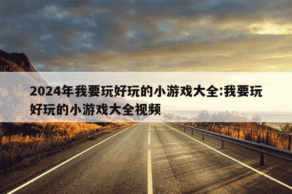 2024年我要玩好玩的小游戏大全:我要玩好玩的小游戏大全视频