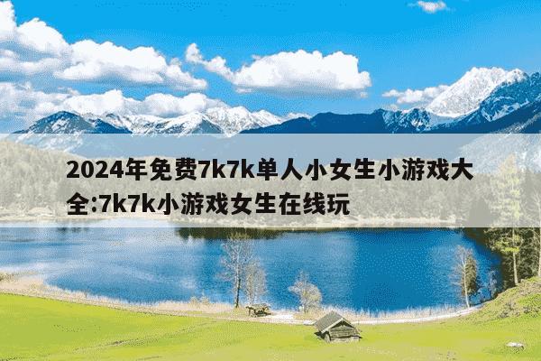 2024年免费7k7k单人小女生小游戏大全:7k7k小游戏女生在线玩