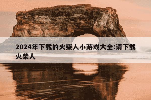 2024年下载的火柴人小游戏大全:请下载火柴人