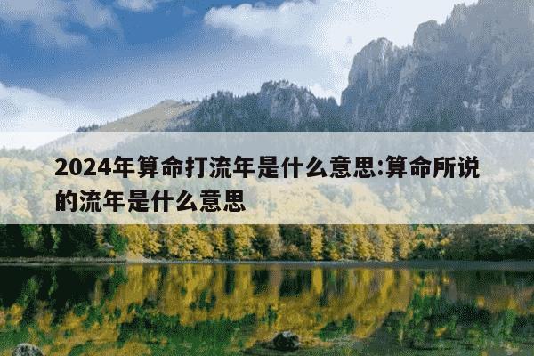 2024年算命打流年是什么意思:算命所说的流年是什么意思