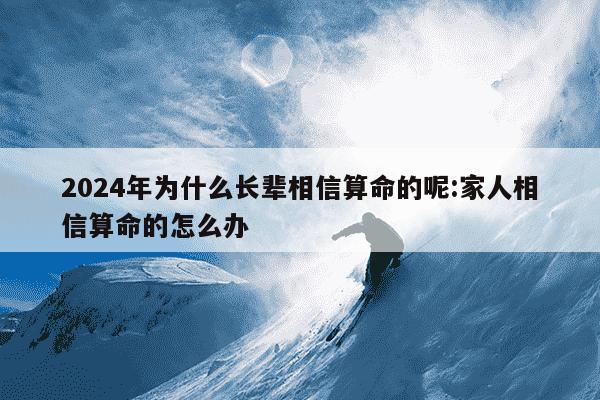 2024年为什么长辈相信算命的呢:家人相信算命的怎么办