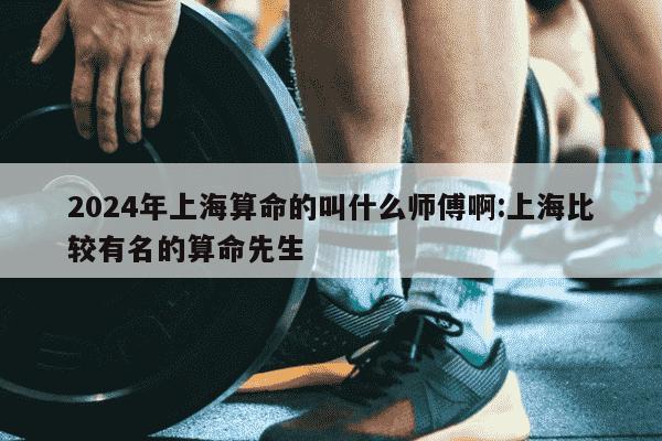 2024年上海算命的叫什么师傅啊:上海比较有名的算命先生