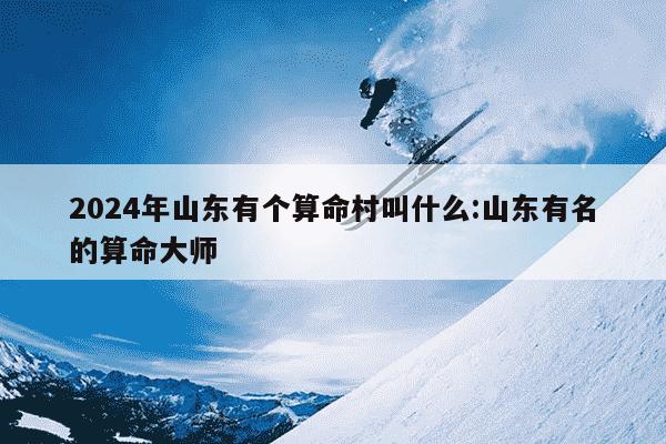 2024年山东有个算命村叫什么:山东有名的算命大师