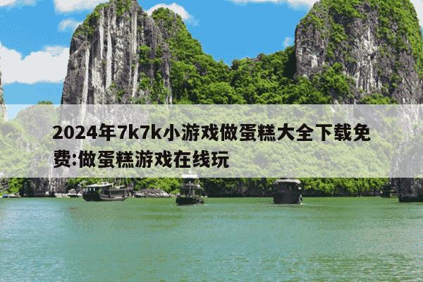 2024年7k7k小游戏做蛋糕大全下载免费:做蛋糕游戏在线玩