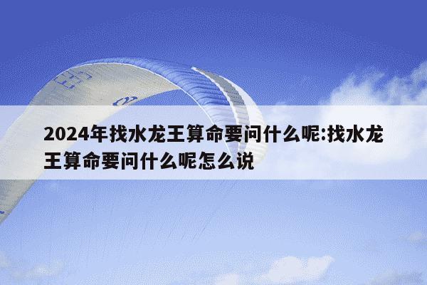 2024年找水龙王算命要问什么呢:找水龙王算命要问什么呢怎么说