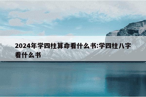 2024年学四柱算命看什么书:学四柱八字看什么书