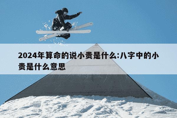 2024年算命的说小贵是什么:八字中的小贵是什么意思