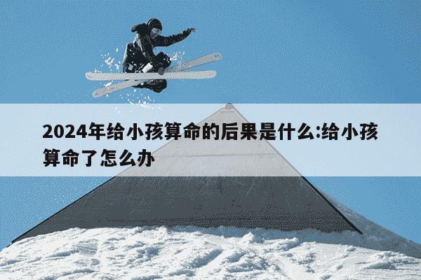 2024年给小孩算命的后果是什么:给小孩算命了怎么办