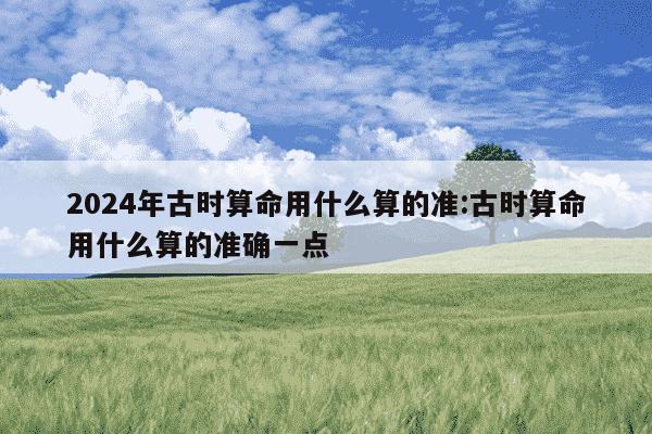 2024年古时算命用什么算的准:古时算命用什么算的准确一点