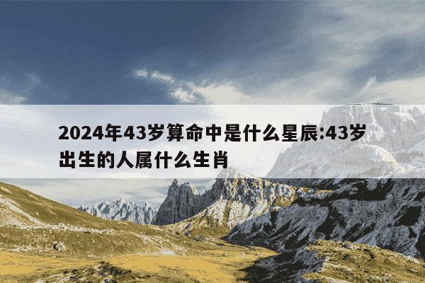 2024年43岁算命中是什么星辰:43岁出生的人属什么生肖