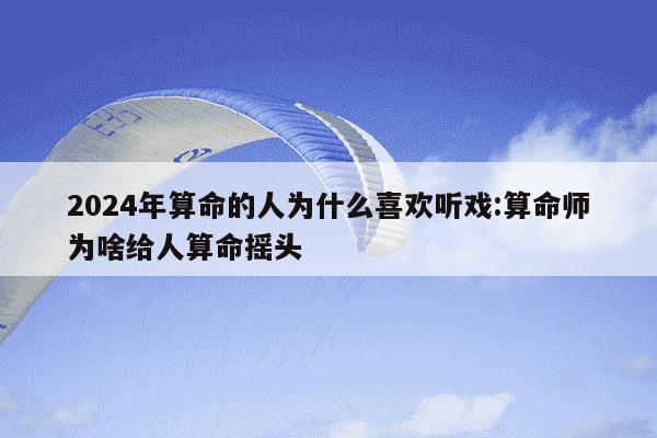 2024年算命的人为什么喜欢听戏:算命师为啥给人算命摇头