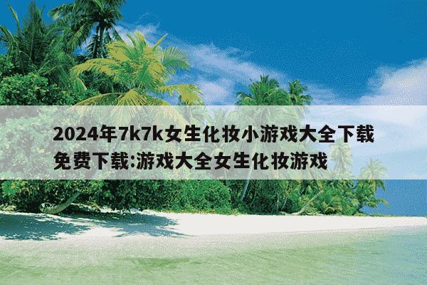 2024年7k7k女生化妆小游戏大全下载免费下载:游戏大全女生化妆游戏