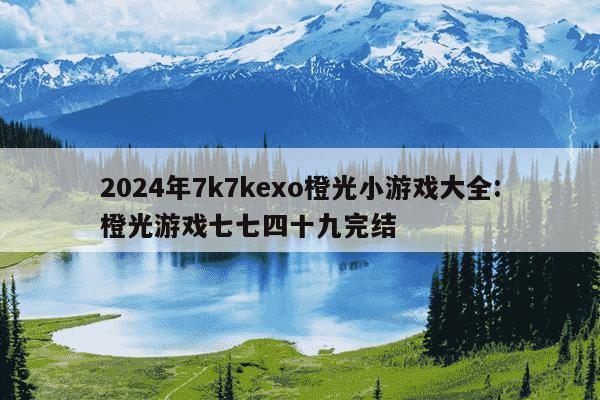 2024年7k7kexo橙光小游戏大全:橙光游戏七七四十九完结