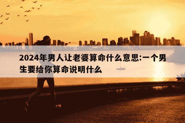 2024年男人让老婆算命什么意思:一个男生要给你算命说明什么