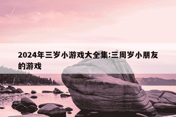 2024年三岁小游戏大全集:三周岁小朋友的游戏