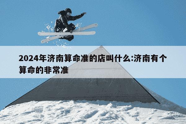 2024年济南算命准的店叫什么:济南有个算命的非常准