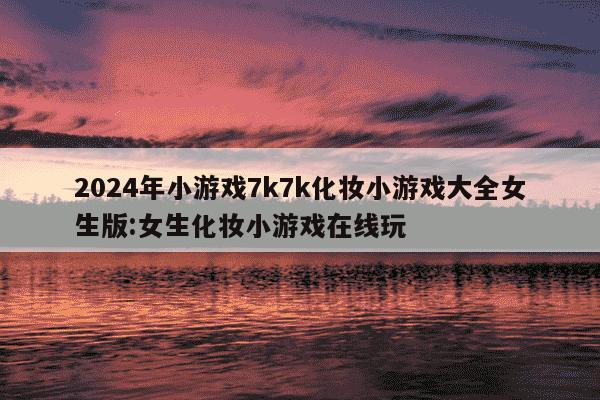 2024年小游戏7k7k化妆小游戏大全女生版:女生化妆小游戏在线玩