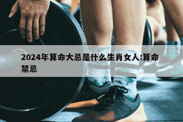 2024年算命大忌是什么生肖女人:算命 禁忌