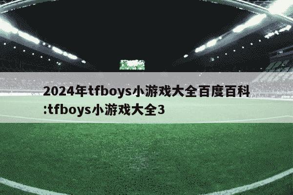 2024年tfboys小游戏大全百度百科:tfboys小游戏大全3