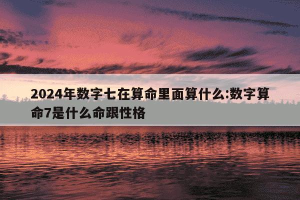 2024年数字七在算命里面算什么:数字算命7是什么命跟性格