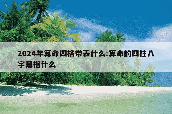 2024年算命四格带表什么:算命的四柱八字是指什么