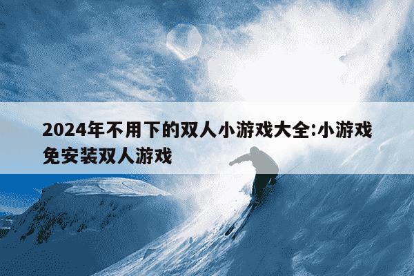 2024年不用下的双人小游戏大全:小游戏免安装双人游戏